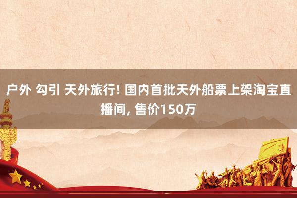 户外 勾引 天外旅行! 国内首批天外船票上架淘宝直播间, 售价150万