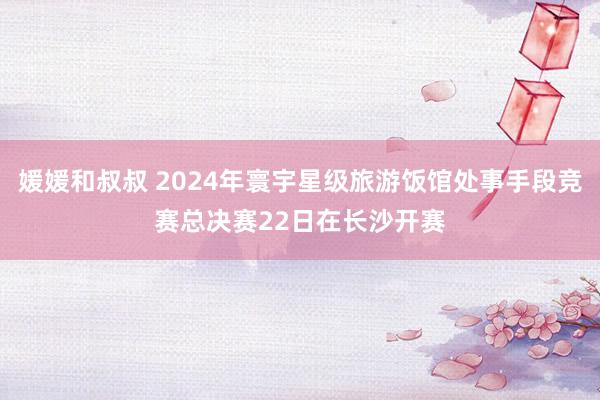 媛媛和叔叔 2024年寰宇星级旅游饭馆处事手段竞赛总决赛22日在长沙开赛