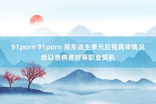91porn 91porn 用东谈主单元应视具体情况给以患病者对等职业契机
