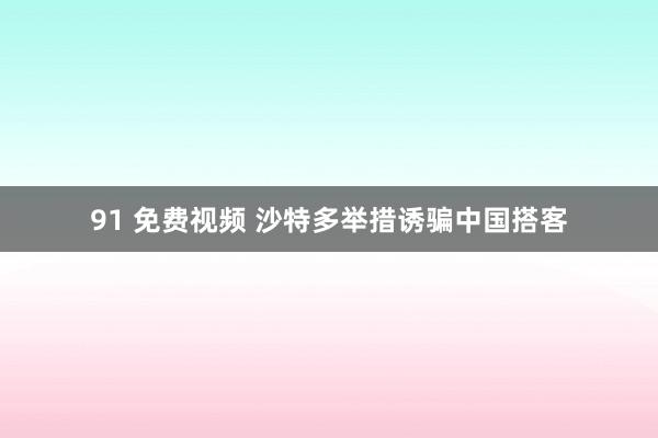 91 免费视频 沙特多举措诱骗中国搭客