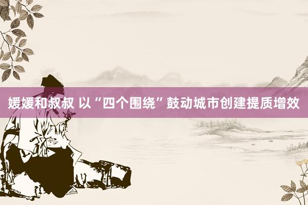 媛媛和叔叔 以“四个围绕”鼓动城市创建提质增效