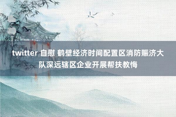 twitter 自慰 鹤壁经济时间配置区消防赈济大队深远辖区企业开展帮扶教悔