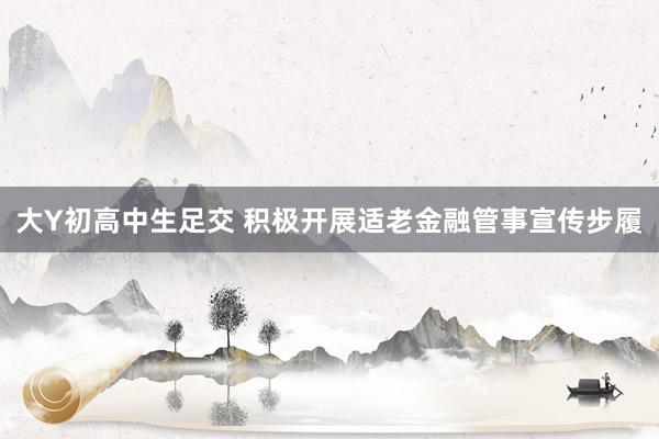 大Y初高中生足交 积极开展适老金融管事宣传步履