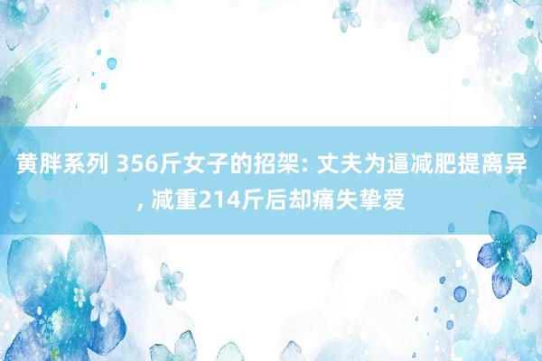 黄胖系列 356斤女子的招架: 丈夫为逼减肥提离异, 减重214斤后却痛失挚爱