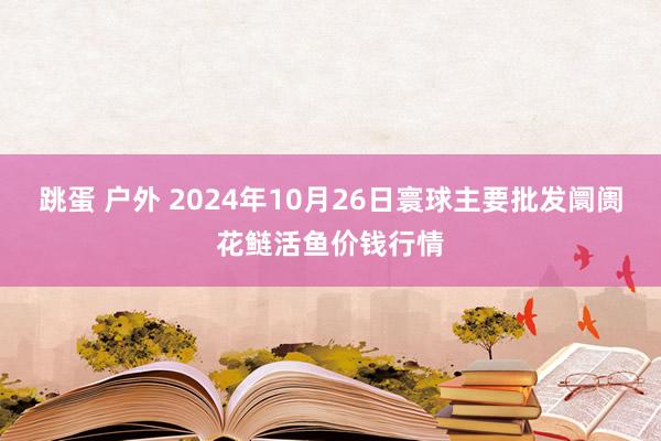 跳蛋 户外 2024年10月26日寰球主要批发阛阓花鲢活鱼价钱行情