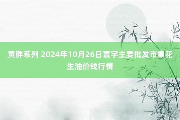 黄胖系列 2024年10月26日寰宇主要批发市集花生油价钱行情
