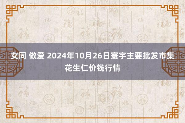 女同 做爱 2024年10月26日寰宇主要批发市集花生仁价钱行情