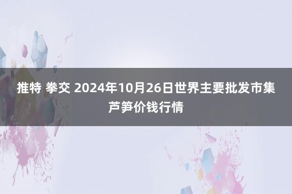 推特 拳交 2024年10月26日世界主要批发市集芦笋价钱行情