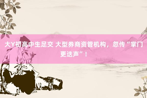 大Y初高中生足交 大型券商资管机构，忽传“掌门更迭声”！