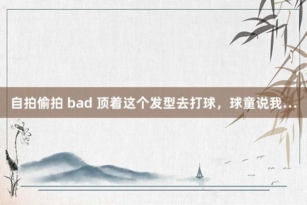 自拍偷拍 bad 顶着这个发型去打球，球童说我…