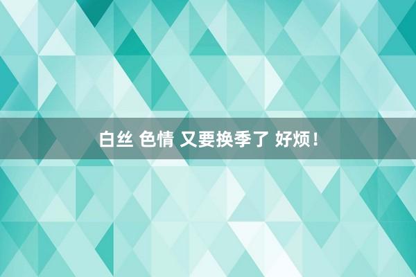 白丝 色情 又要换季了 好烦！