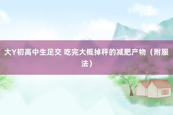 大Y初高中生足交 吃完大概掉秤的减肥产物（附服法）
