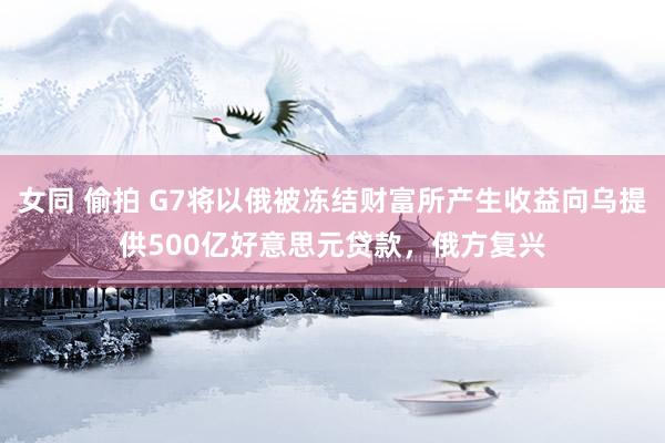 女同 偷拍 G7将以俄被冻结财富所产生收益向乌提供500亿好意思元贷款，俄方复兴