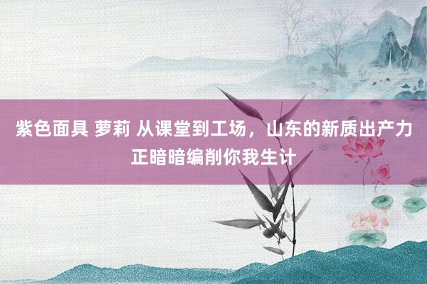 紫色面具 萝莉 从课堂到工场，山东的新质出产力正暗暗编削你我生计