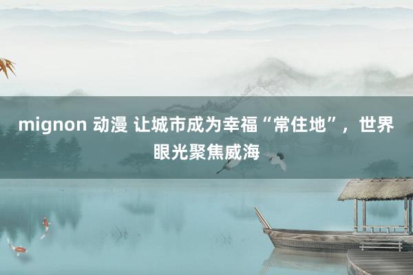 mignon 动漫 让城市成为幸福“常住地”，世界眼光聚焦威海