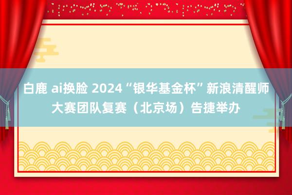 白鹿 ai换脸 2024“银华基金杯”新浪清醒师大赛团队复赛（北京场）告捷举办