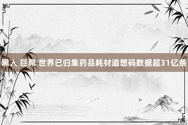 黑人 巨屌 世界已归集药品耗材追想码数据超31亿条