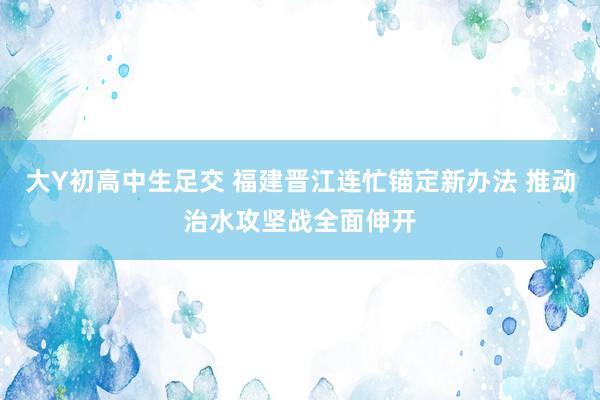 大Y初高中生足交 福建晋江连忙锚定新办法 推动治水攻坚战全面伸开
