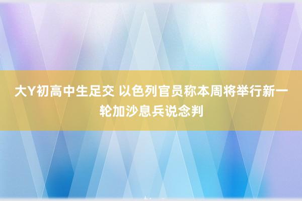 大Y初高中生足交 以色列官员称本周将举行新一轮加沙息兵说念判