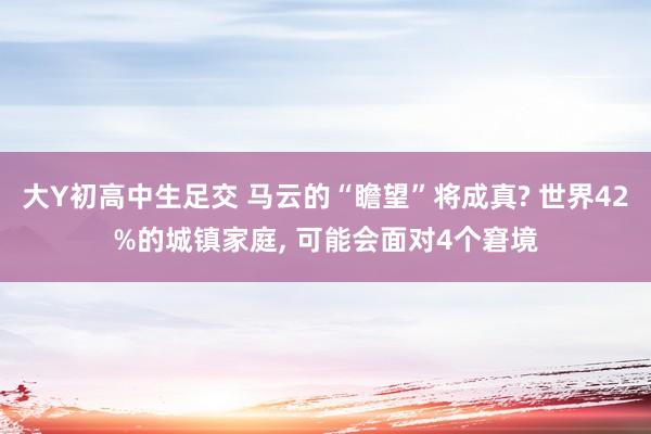 大Y初高中生足交 马云的“瞻望”将成真? 世界42%的城镇家庭, 可能会面对4个窘境