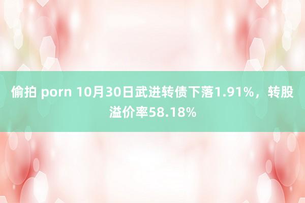偷拍 porn 10月30日武进转债下落1.91%，转股溢价率58.18%