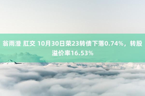翁雨澄 肛交 10月30日荣23转债下落0.74%，转股溢价率16.53%