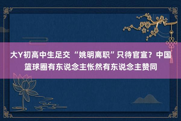 大Y初高中生足交 “姚明离职”只待官宣？中国篮球圈有东说念主怅然有东说念主赞同