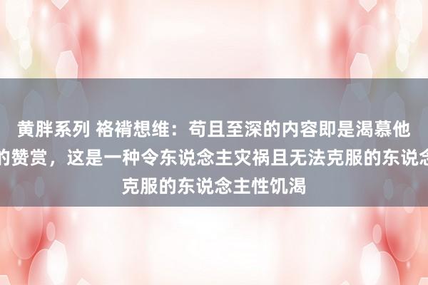 黄胖系列 袼褙想维：苟且至深的内容即是渴慕他东说念主的赞赏，这是一种令东说念主灾祸且无法克服的东说念主性饥渴