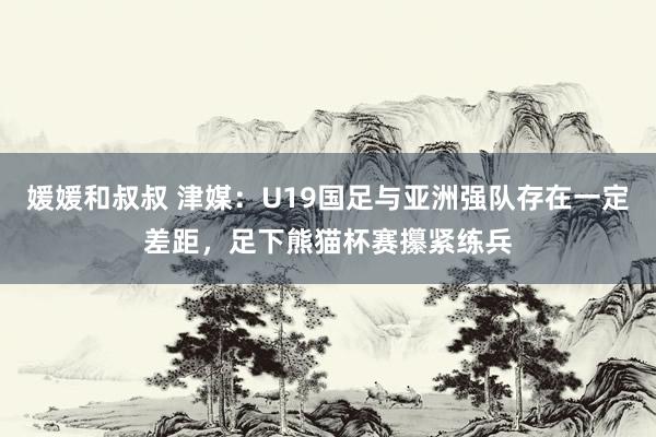 媛媛和叔叔 津媒：U19国足与亚洲强队存在一定差距，足下熊猫杯赛攥紧练兵