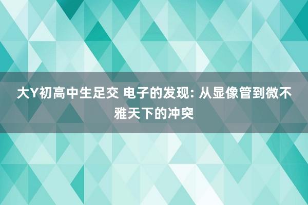大Y初高中生足交 电子的发现: 从显像管到微不雅天下的冲突