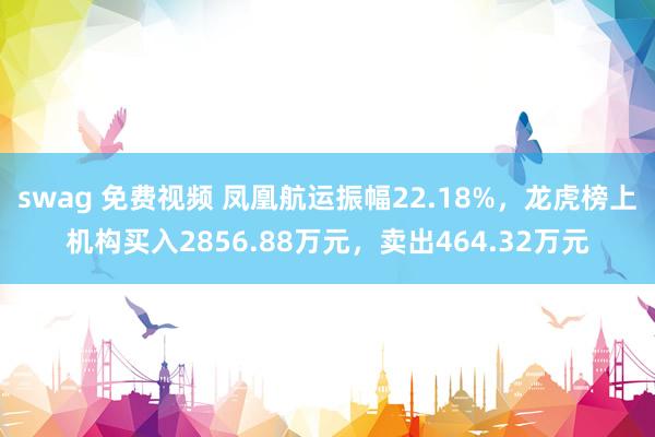 swag 免费视频 凤凰航运振幅22.18%，龙虎榜上机构买入2856.88万元，卖出464.32万元