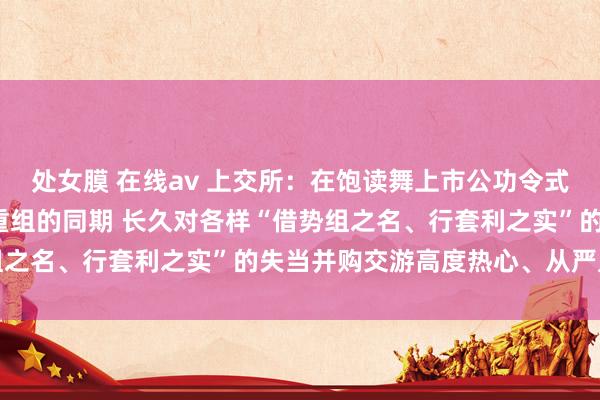 处女膜 在线av 上交所：在饱读舞上市公功令式、有用实行高质地并购重组的同期 长久对各样“借势组之名、行套利之实”的失当并购交游高度热心、从严监管