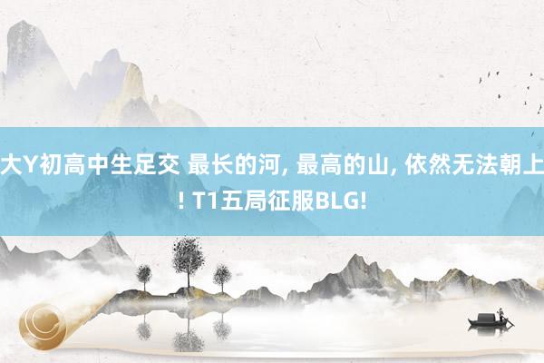 大Y初高中生足交 最长的河, 最高的山, 依然无法朝上! T1五局征服BLG!