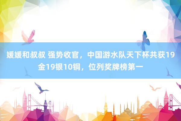 媛媛和叔叔 强势收官，中国游水队天下杯共获19金19银10铜，位列奖牌榜第一