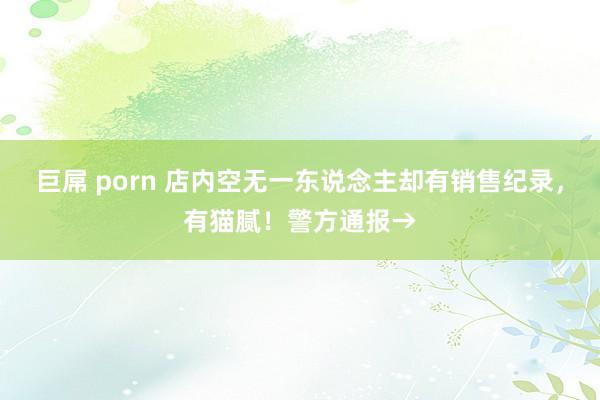 巨屌 porn 店内空无一东说念主却有销售纪录，有猫腻！警方通报→