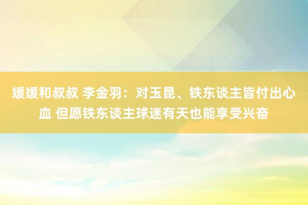 媛媛和叔叔 李金羽：对玉昆、铁东谈主皆付出心血 但愿铁东谈主球迷有天也能享受兴奋