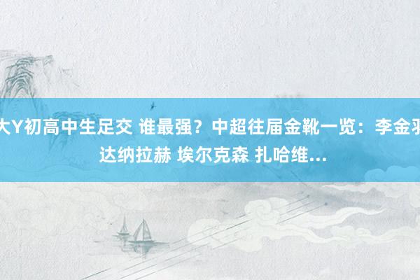 大Y初高中生足交 谁最强？中超往届金靴一览：李金羽 达纳拉赫 埃尔克森 扎哈维...