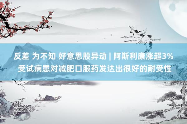 反差 为不知 好意思股异动 | 阿斯利康涨超3% 受试病患对减肥口服药发达出很好的耐受性