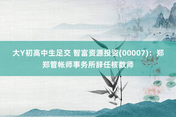 大Y初高中生足交 智富资源投资(00007)：郑郑管帐师事务所辞任核数师