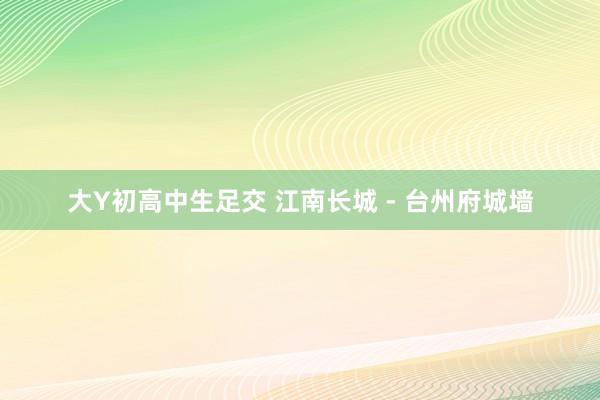 大Y初高中生足交 江南长城 - 台州府城墙