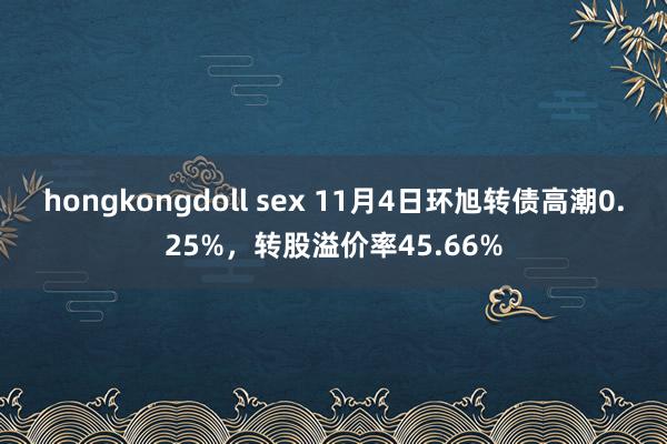 hongkongdoll sex 11月4日环旭转债高潮0.25%，转股溢价率45.66%