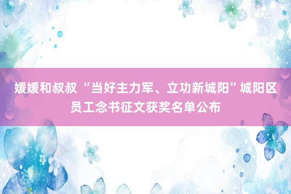 媛媛和叔叔 “当好主力军、立功新城阳”城阳区员工念书征文获奖名单公布