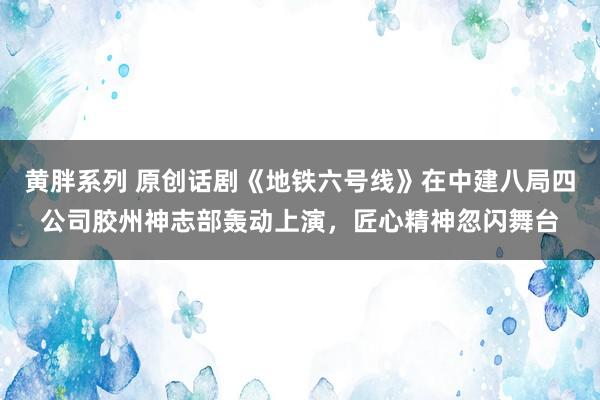 黄胖系列 原创话剧《地铁六号线》在中建八局四公司胶州神志部轰动上演，匠心精神忽闪舞台