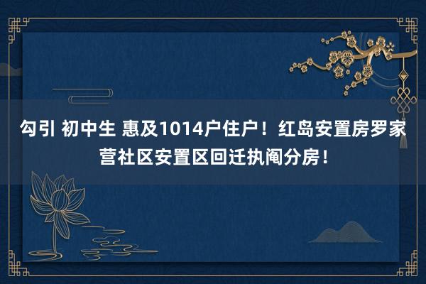 勾引 初中生 惠及1014户住户！红岛安置房罗家营社区安置区回迁执阄分房！