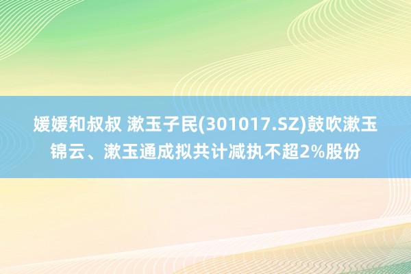 媛媛和叔叔 漱玉子民(301017.SZ)鼓吹漱玉锦云、漱玉通成拟共计减执不超2%股份
