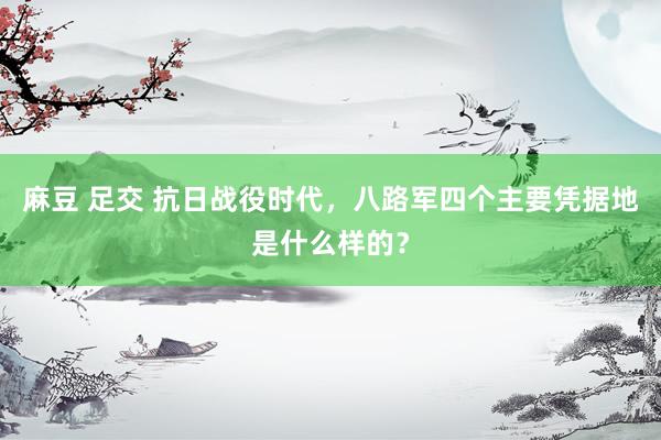 麻豆 足交 抗日战役时代，八路军四个主要凭据地是什么样的？