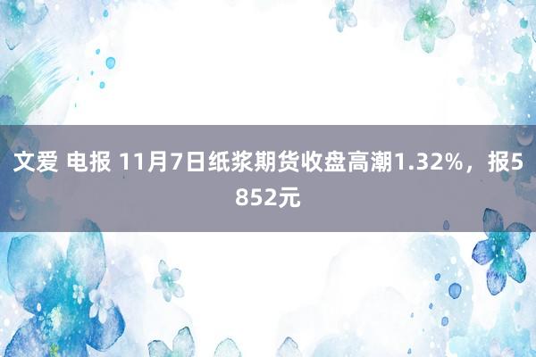 文爱 电报 11月7日纸浆期货收盘高潮1.32%，报5852元