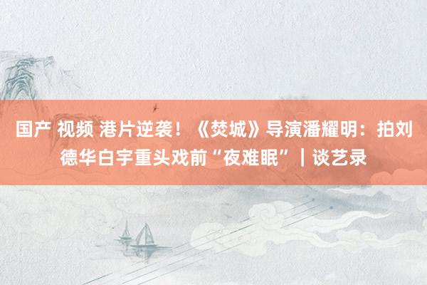 国产 视频 港片逆袭！《焚城》导演潘耀明：拍刘德华白宇重头戏前“夜难眠”｜谈艺录