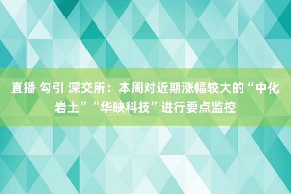 直播 勾引 深交所：本周对近期涨幅较大的“中化岩土”“华映科技”进行要点监控