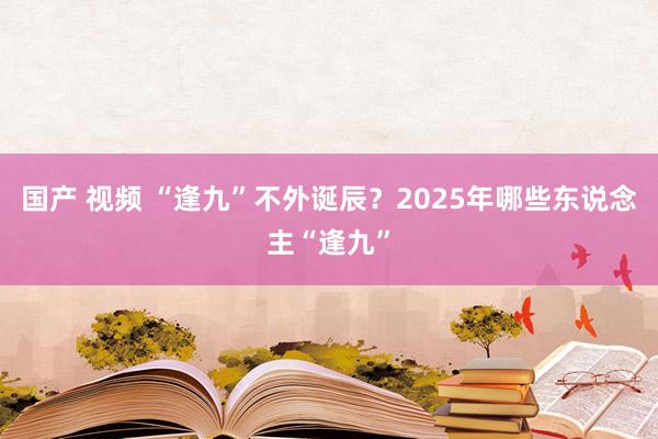 国产 视频 “逢九”不外诞辰？2025年哪些东说念主“逢九”